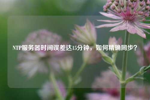 NTP服務(wù)器時(shí)間誤差達(dá)15分鐘，如何精確同步？