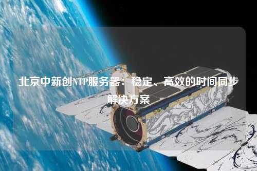 北京中新創(chuàng)NTP服務(wù)器：穩(wěn)定、高效的時間同步解決方案